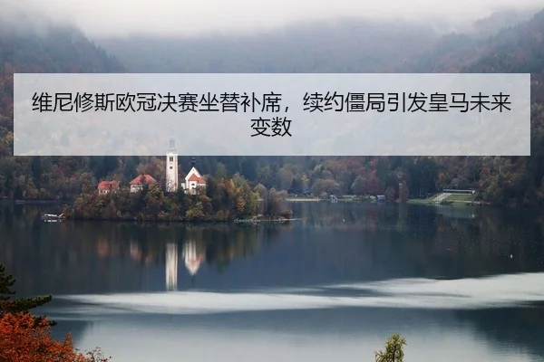 维尼修斯欧冠决赛坐替补席，续约僵局引发皇马未来变数