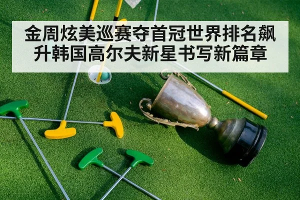 金周炫美巡赛夺首冠世界排名飙升韩国高尔夫新星书写新篇章